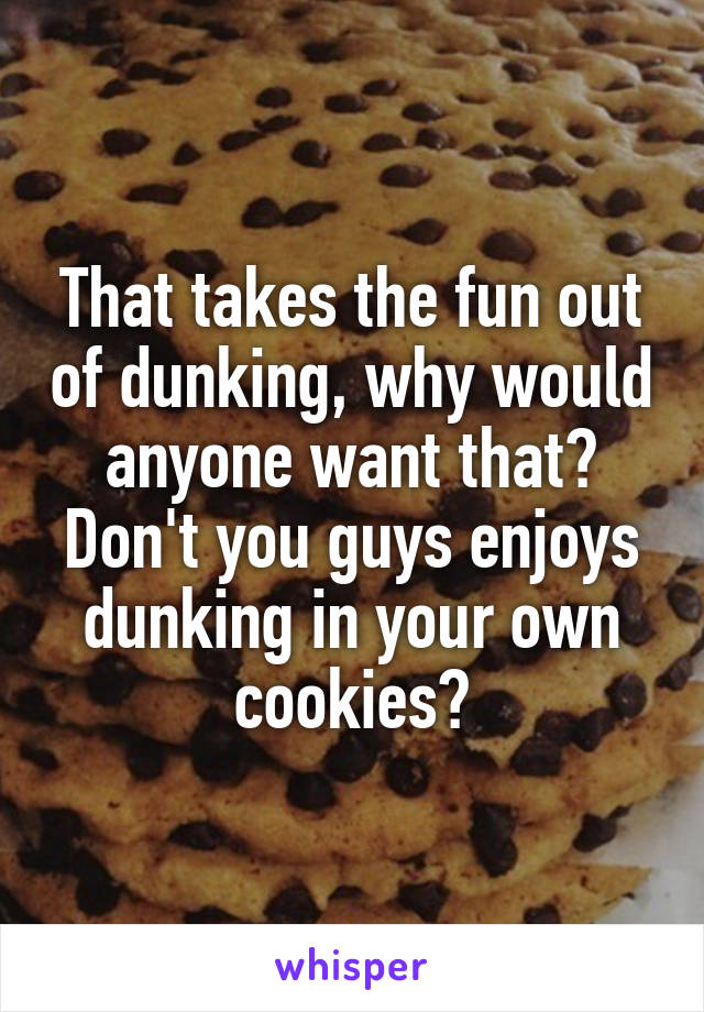 That takes the fun out of dunking, why would anyone want that? Don't you guys enjoys dunking in your own cookies?