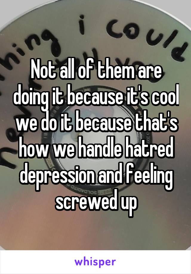 Not all of them are doing it because it's cool we do it because that's how we handle hatred depression and feeling screwed up
