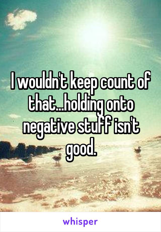 I wouldn't keep count of that...holding onto negative stuff isn't good.