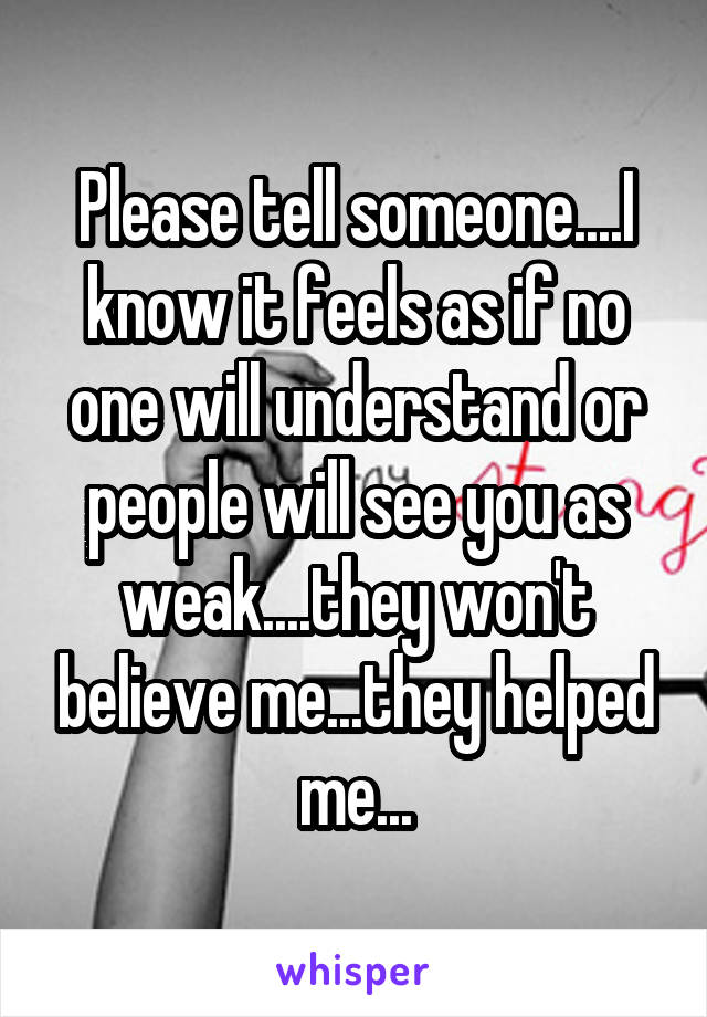 Please tell someone....I know it feels as if no one will understand or people will see you as weak....they won't believe me...they helped me...