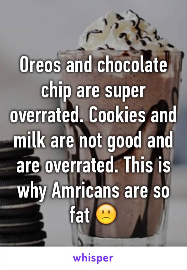 Oreos and chocolate chip are super overrated. Cookies and milk are not good and are overrated. This is why Amricans are so fat 🙁