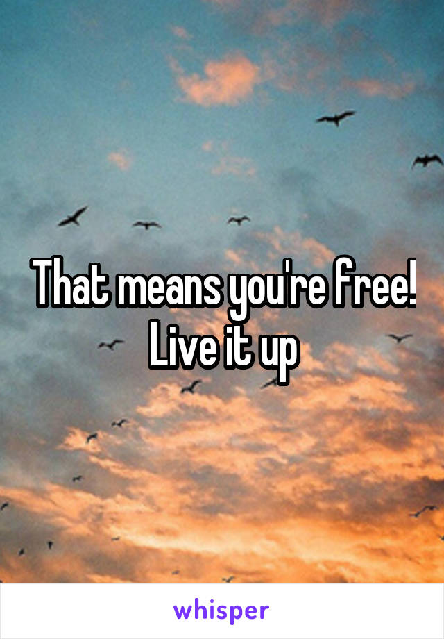 That means you're free! Live it up