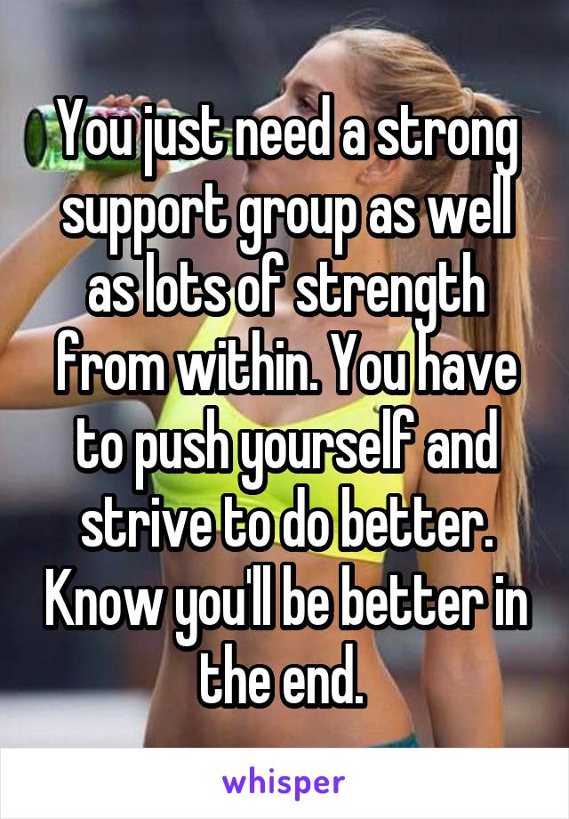 You just need a strong support group as well as lots of strength from within. You have to push yourself and strive to do better. Know you'll be better in the end. 