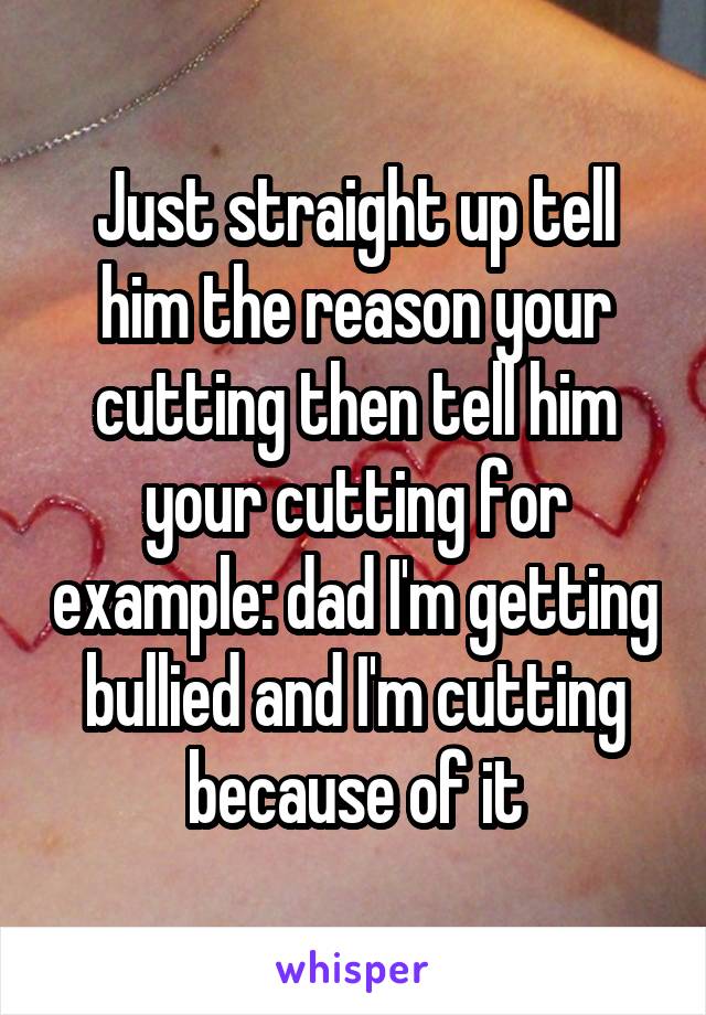 Just straight up tell him the reason your cutting then tell him your cutting for example: dad I'm getting bullied and I'm cutting because of it