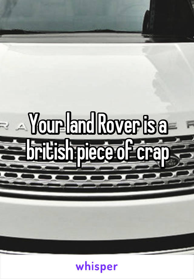 Your land Rover is a british piece of crap