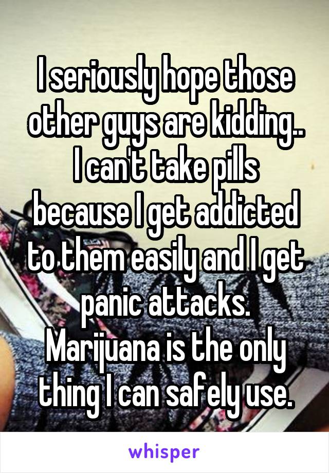I seriously hope those other guys are kidding..
I can't take pills because I get addicted to them easily and I get panic attacks. Marijuana is the only thing I can safely use.