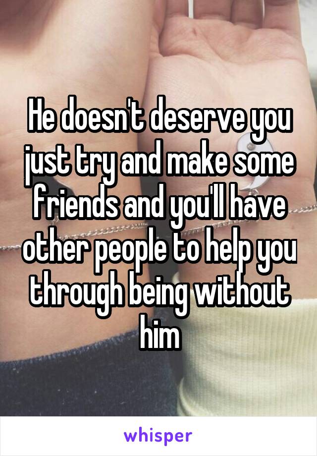 He doesn't deserve you just try and make some friends and you'll have other people to help you through being without him