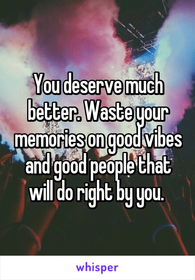 You deserve much better. Waste your memories on good vibes and good people that will do right by you. 