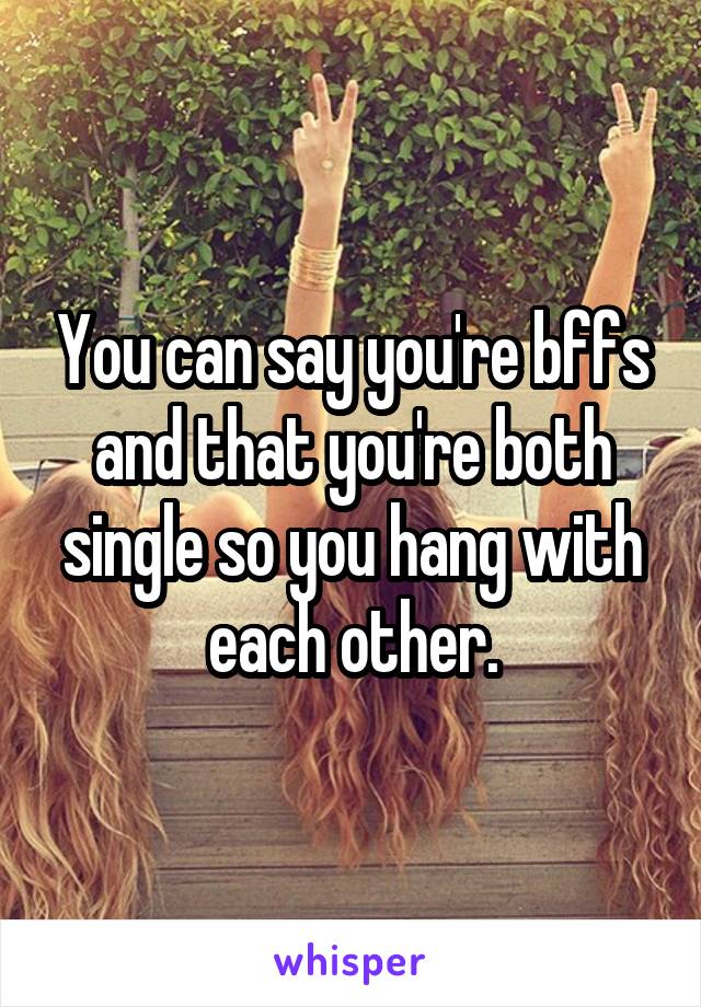 You can say you're bffs and that you're both single so you hang with each other.