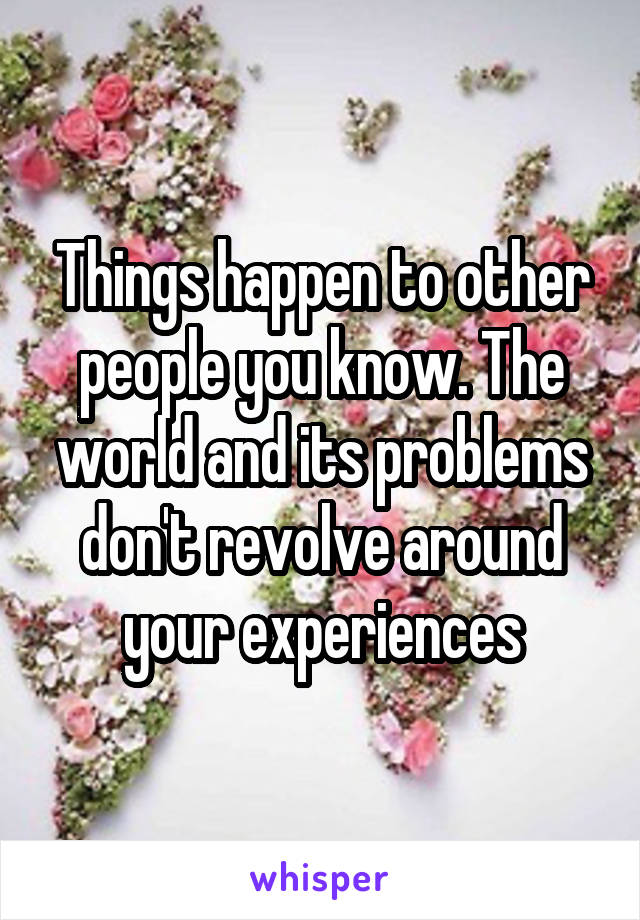 Things happen to other people you know. The world and its problems don't revolve around your experiences