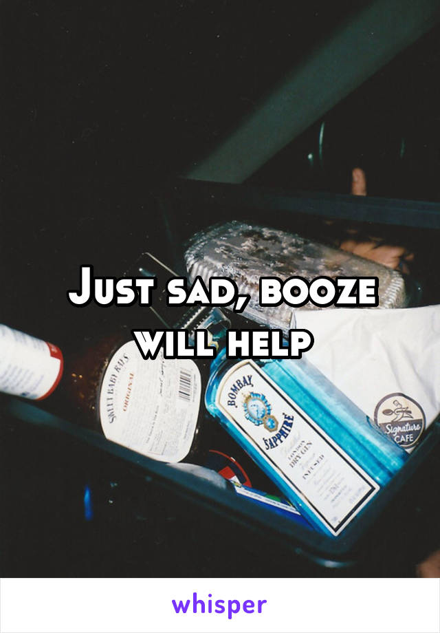 Just sad, booze will help