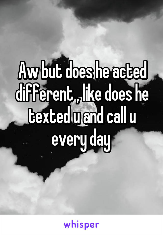 Aw but does he acted different , like does he texted u and call u every day 
