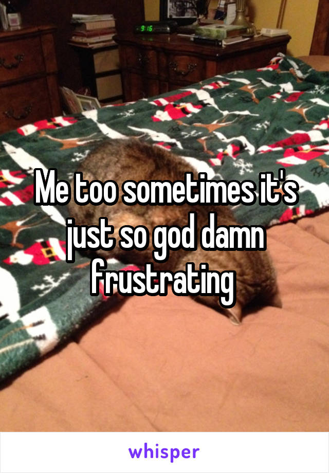 Me too sometimes it's just so god damn frustrating 
