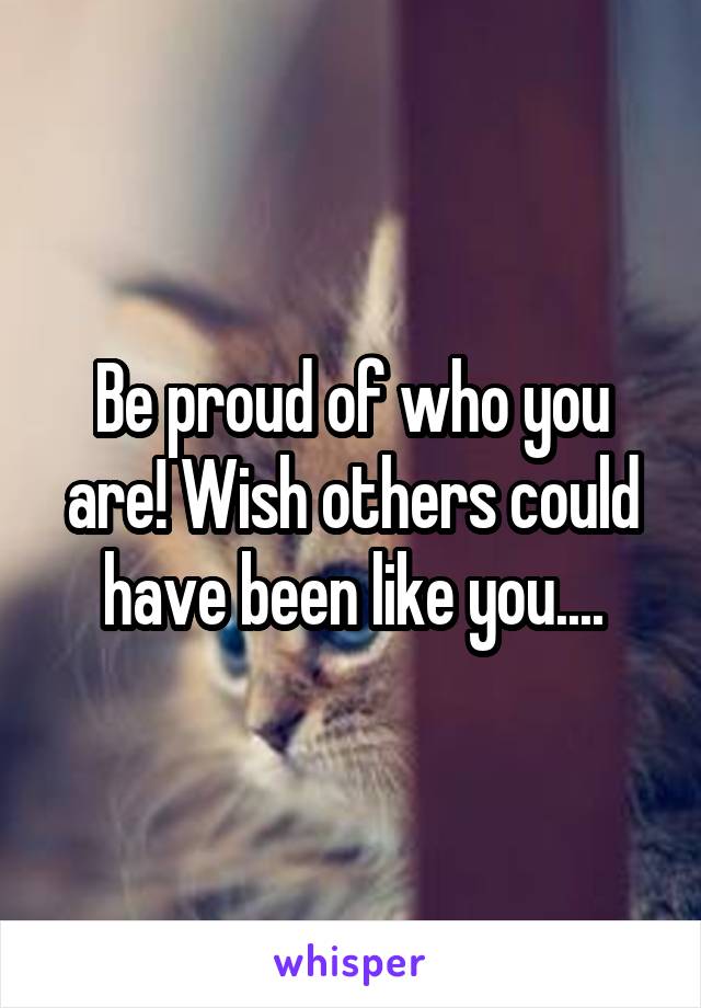 Be proud of who you are! Wish others could have been like you....