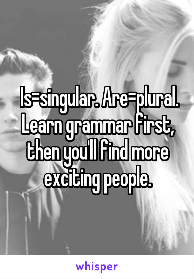  Is=singular. Are=plural. Learn grammar first, then you'll find more exciting people.