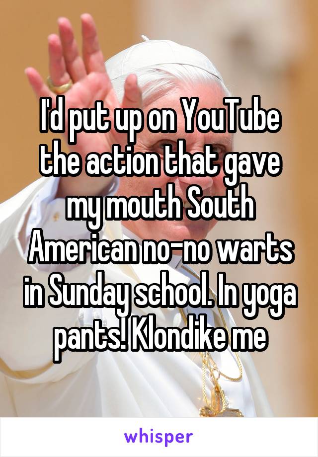 I'd put up on YouTube the action that gave my mouth South American no-no warts in Sunday school. In yoga pants! Klondike me