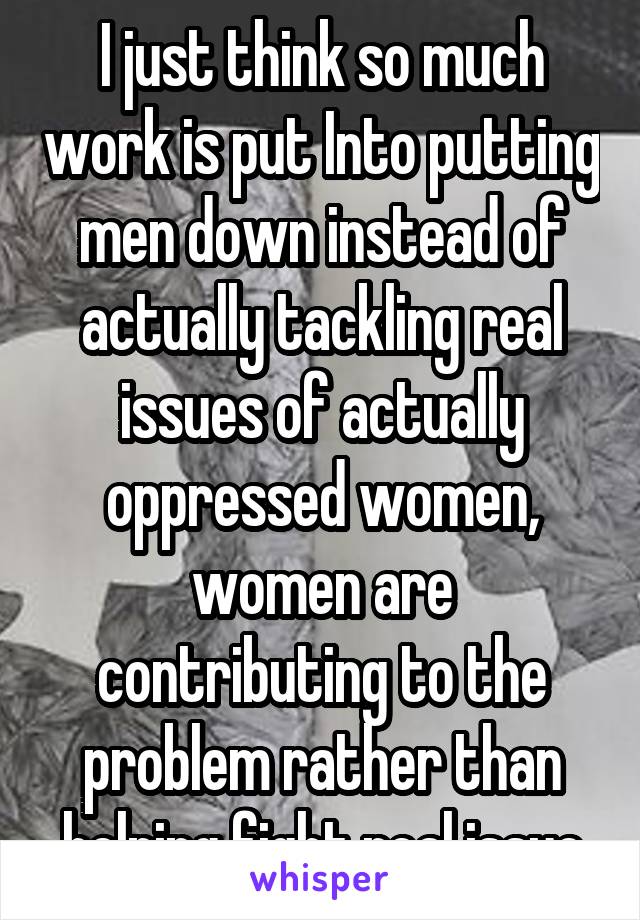 I just think so much work is put Into putting men down instead of actually tackling real issues of actually oppressed women, women are contributing to the problem rather than helping fight real issue