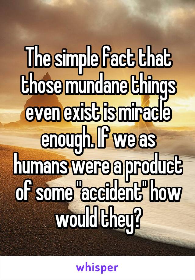 The simple fact that those mundane things even exist is miracle enough. If we as humans were a product of some "accident" how would they?