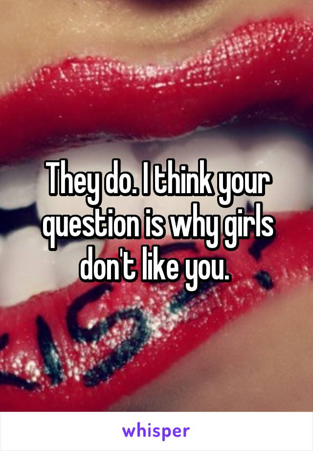 They do. I think your question is why girls don't like you. 