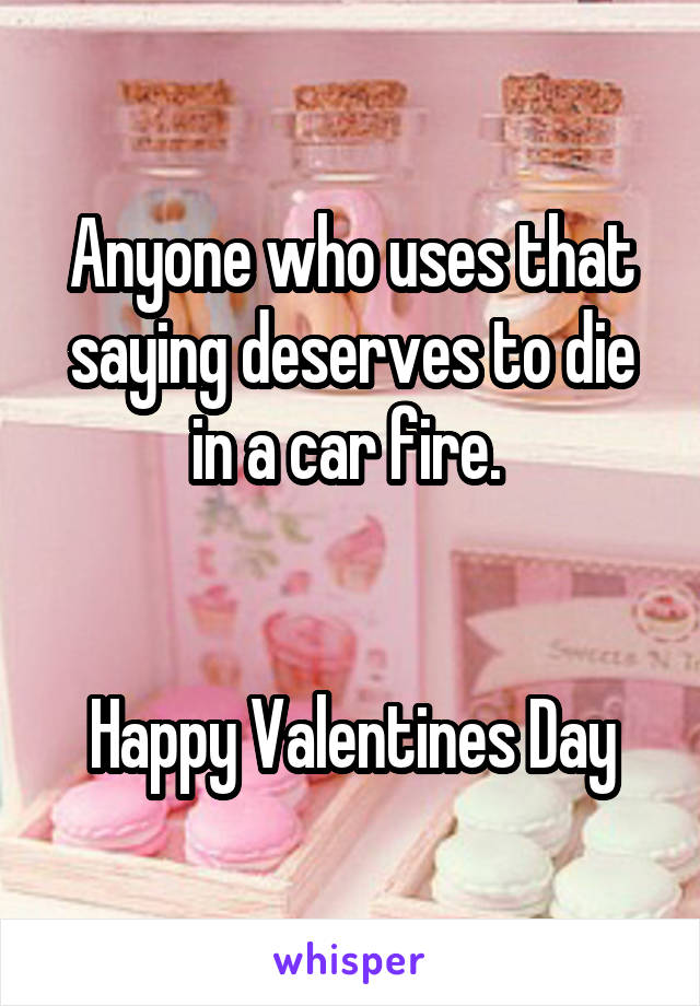 Anyone who uses that saying deserves to die in a car fire. 


Happy Valentines Day