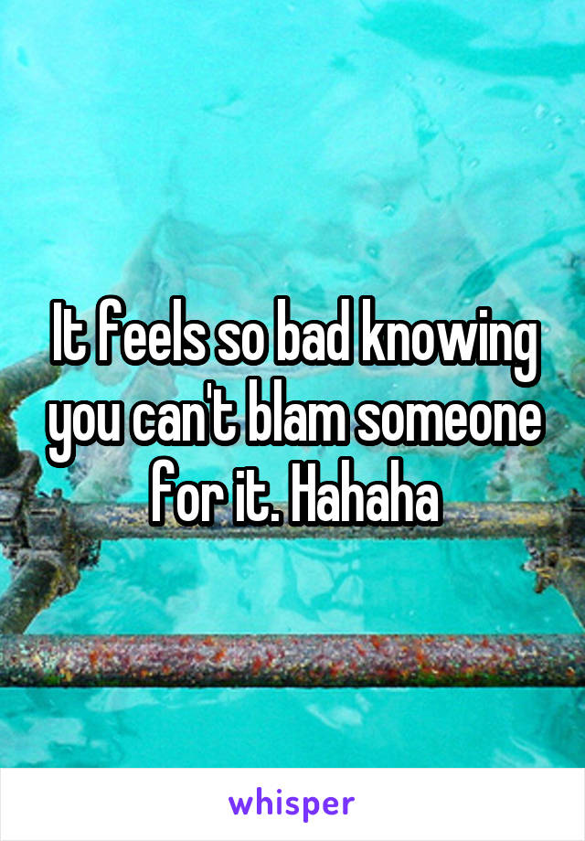 It feels so bad knowing you can't blam someone for it. Hahaha