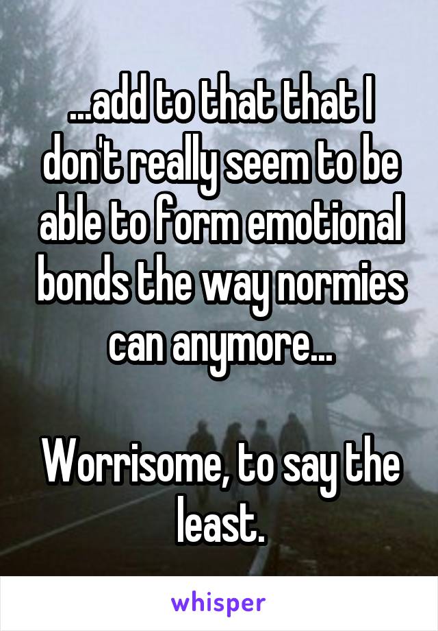 ...add to that that I don't really seem to be able to form emotional bonds the way normies can anymore...

Worrisome, to say the least.