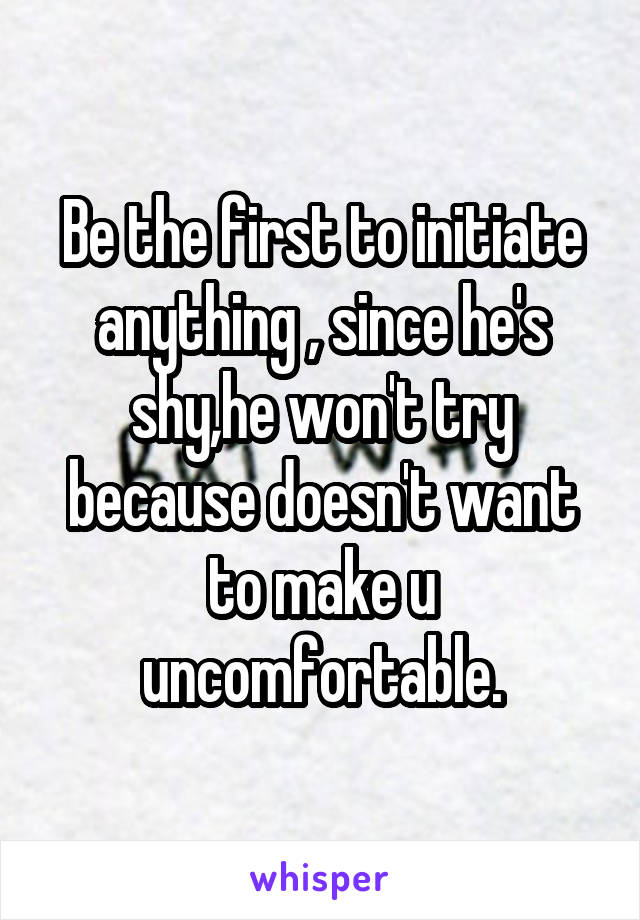 Be the first to initiate anything , since he's shy,he won't try because doesn't want to make u uncomfortable.