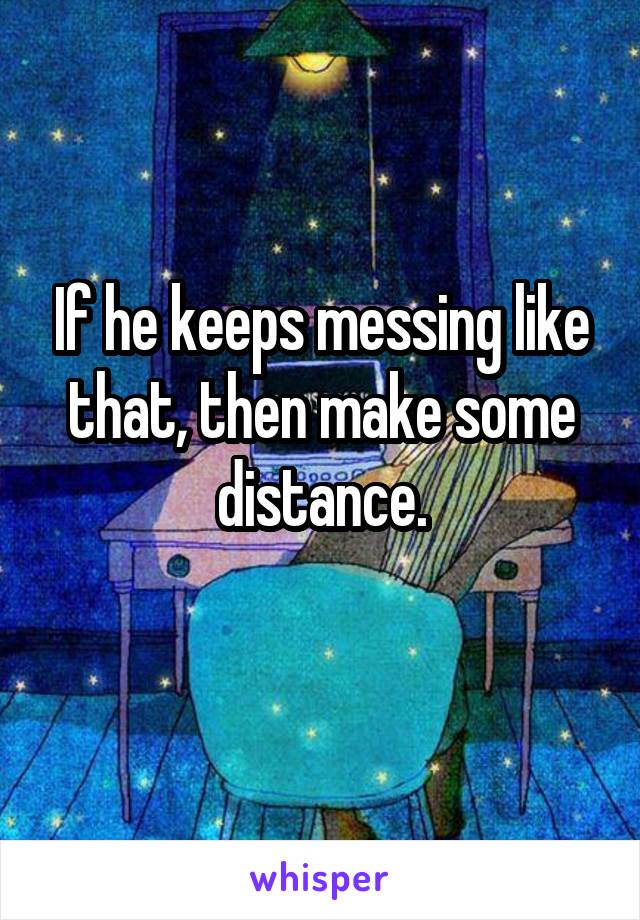 If he keeps messing like that, then make some distance.
