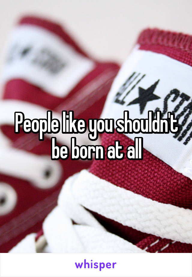 People like you shouldn't be born at all