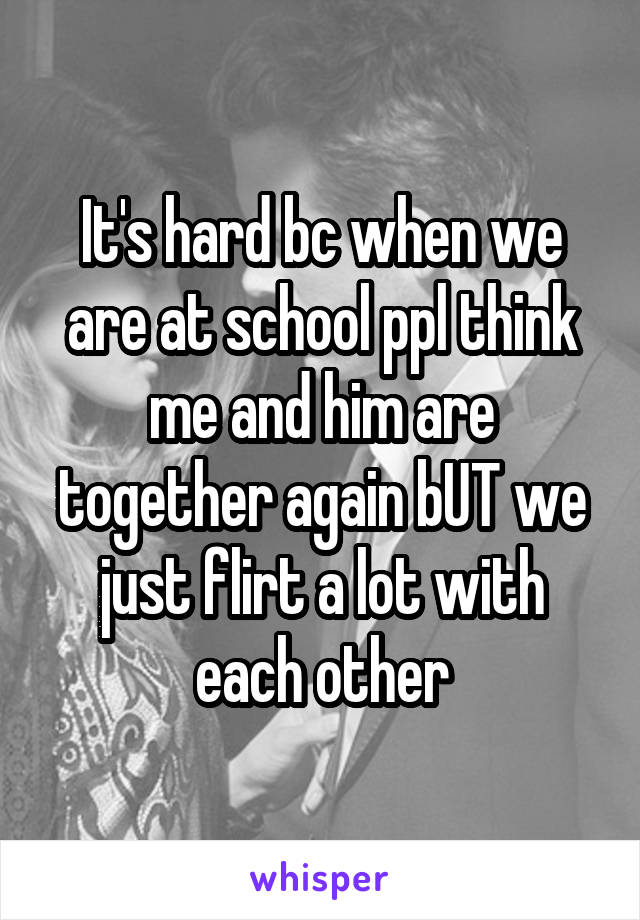 It's hard bc when we are at school ppl think me and him are together again bUT we just flirt a lot with each other