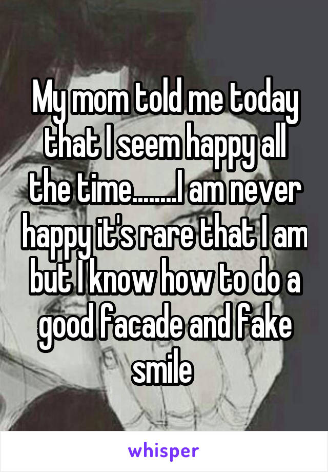My mom told me today that I seem happy all the time........I am never happy it's rare that I am but I know how to do a good facade and fake smile 