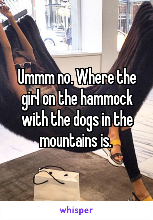 Ummm no. Where the girl on the hammock with the dogs in the mountains is. 