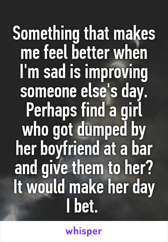 Something that makes me feel better when I'm sad is improving someone else's day. Perhaps find a girl who got dumped by her boyfriend at a bar and give them to her? It would make her day I bet. 