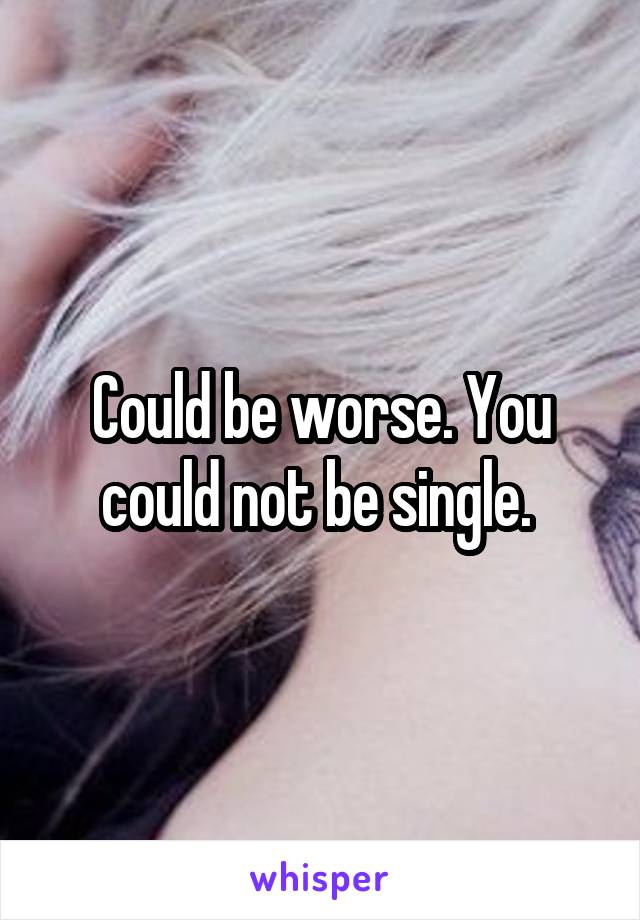 Could be worse. You could not be single. 
