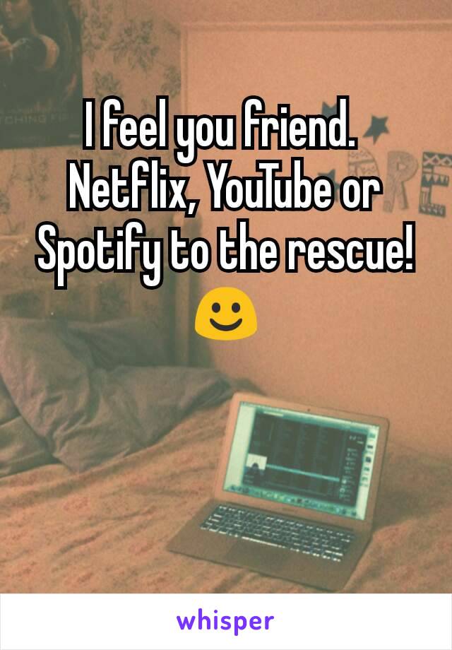 I feel you friend. 
Netflix, YouTube or Spotify to the rescue!☺