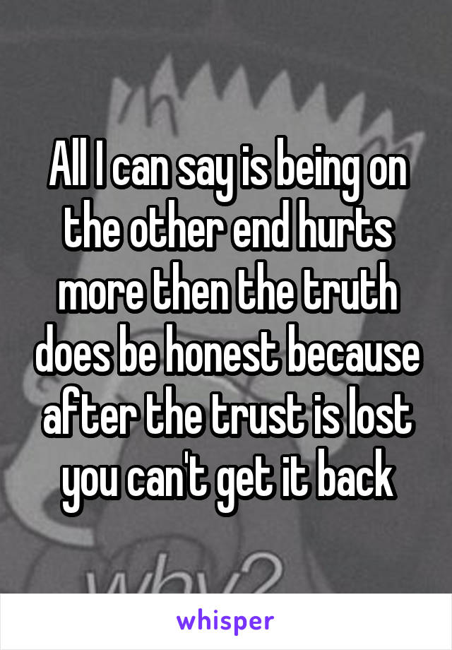All I can say is being on the other end hurts more then the truth does be honest because after the trust is lost you can't get it back