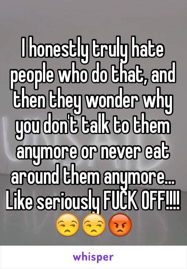 I honestly truly hate people who do that, and then they wonder why you don't talk to them anymore or never eat around them anymore... Like seriously FUCK OFF!!!! 😒😒😡