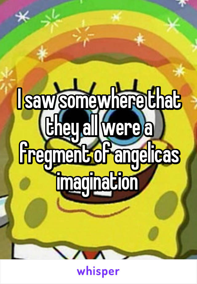 I saw somewhere that they all were a fregment of angelicas imagination 