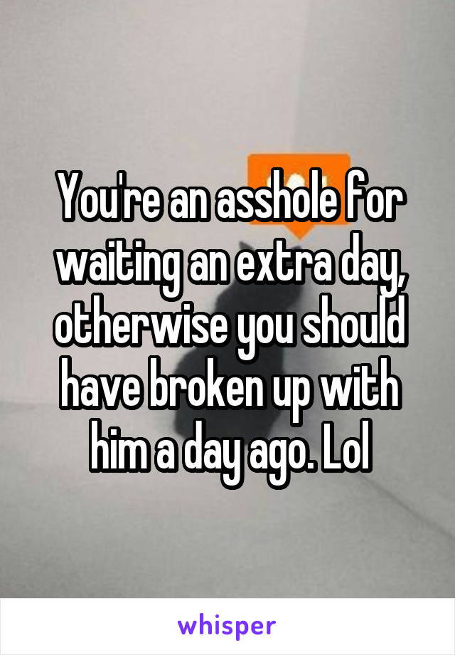 You're an asshole for waiting an extra day, otherwise you should have broken up with him a day ago. Lol
