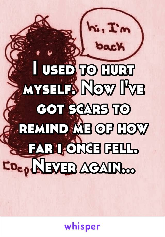 I used to hurt myself. Now I've got scars to remind me of how far i once fell. Never again...
