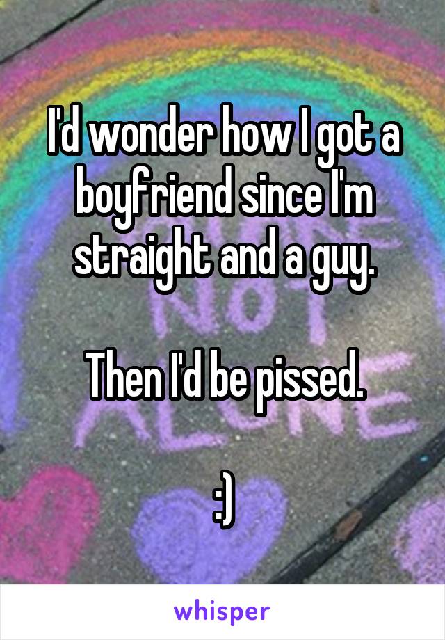 I'd wonder how I got a boyfriend since I'm straight and a guy.

Then I'd be pissed.

:)