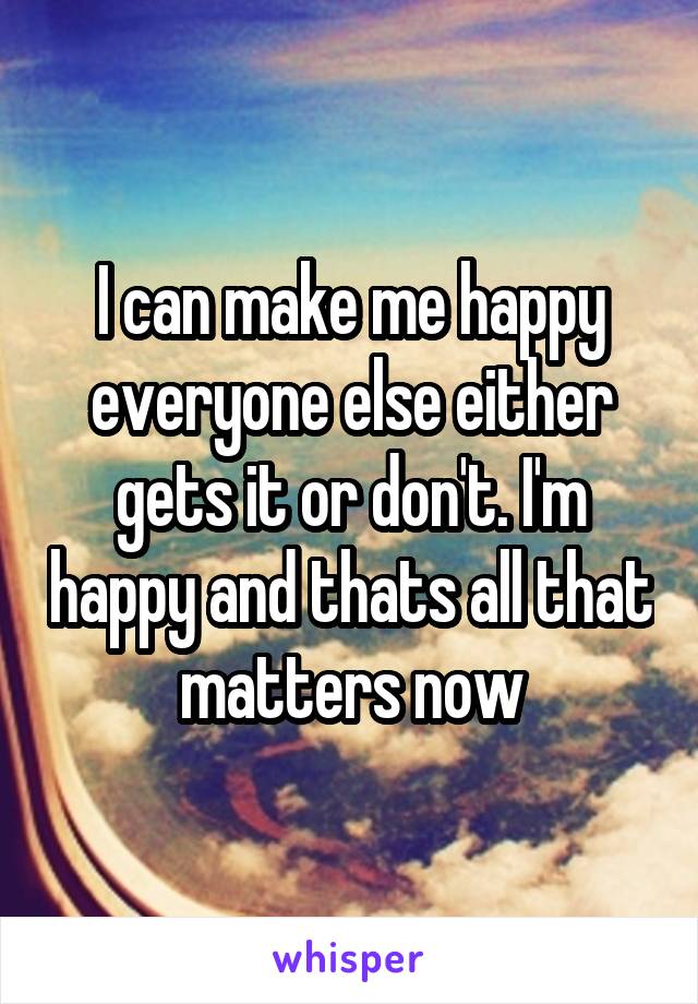 I can make me happy everyone else either gets it or don't. I'm happy and thats all that matters now
