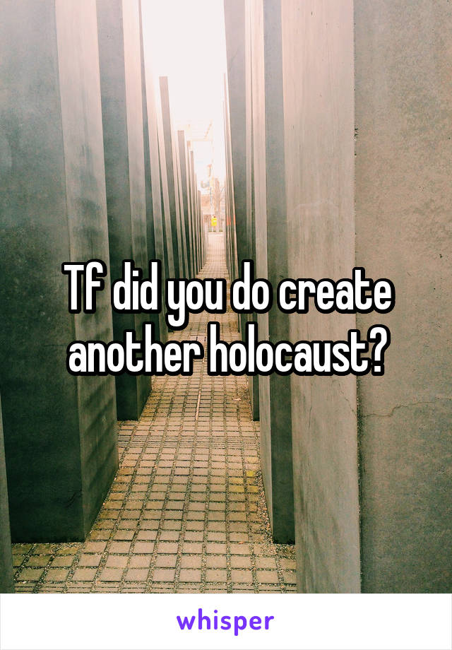 Tf did you do create another holocaust?