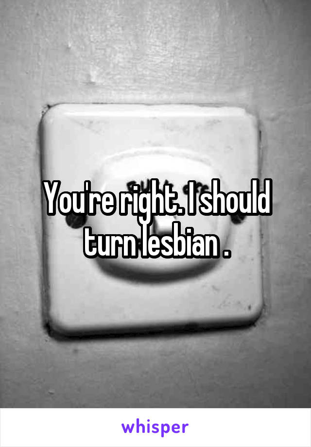 You're right. I should turn lesbian .