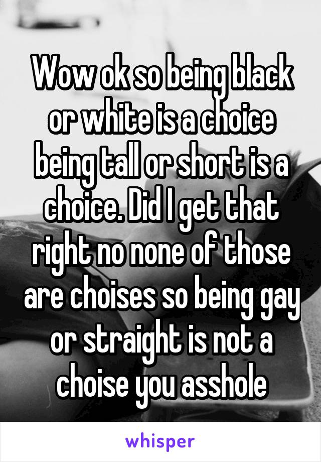 Wow ok so being black or white is a choice being tall or short is a choice. Did I get that right no none of those are choises so being gay or straight is not a choise you asshole