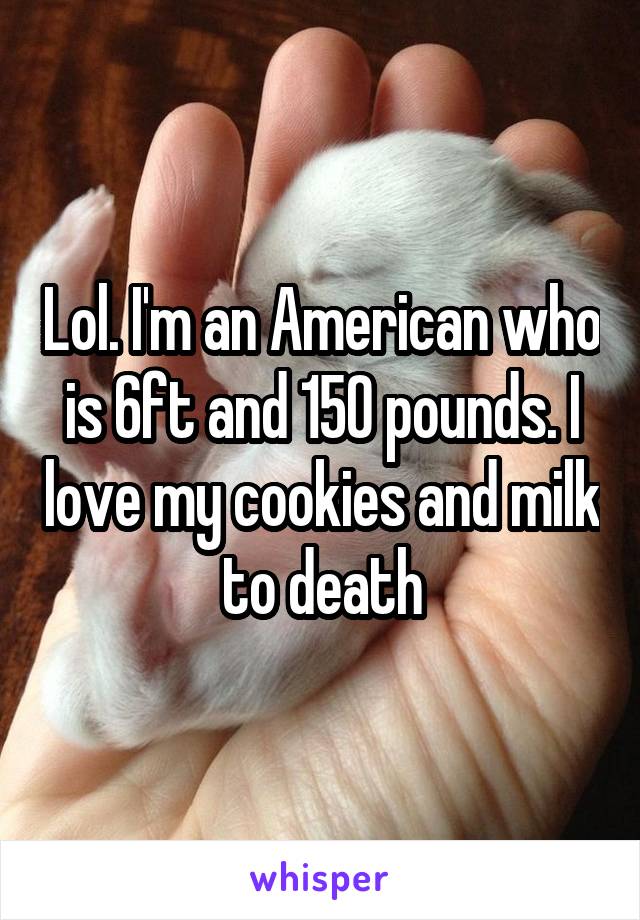 Lol. I'm an American who is 6ft and 150 pounds. I love my cookies and milk to death