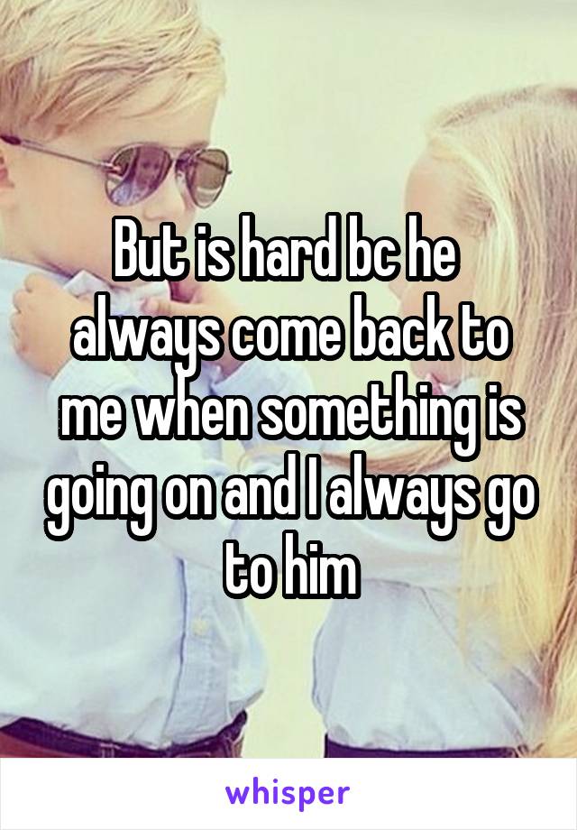 But is hard bc he  always come back to me when something is going on and I always go to him