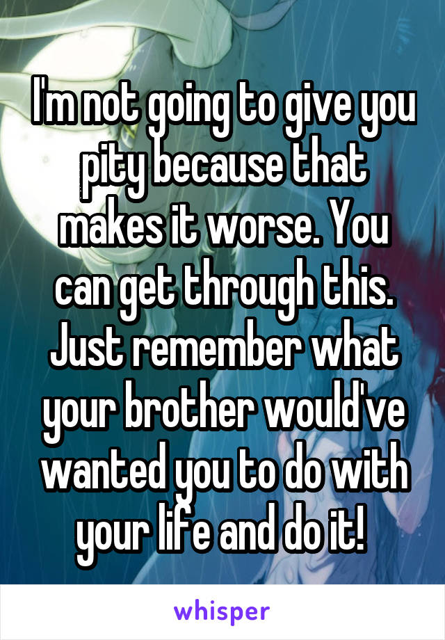 I'm not going to give you pity because that makes it worse. You can get through this. Just remember what your brother would've wanted you to do with your life and do it! 