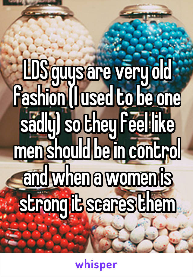 LDS guys are very old fashion (I used to be one sadly) so they feel like men should be in control and when a women is strong it scares them