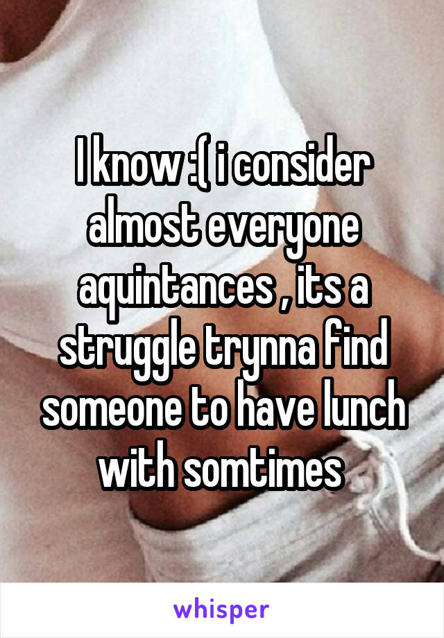 I know :( i consider almost everyone aquintances , its a struggle trynna find someone to have lunch with somtimes 